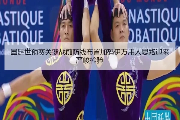 国足世预赛关键战前防线布置加码伊万用人思路迎来严峻检验